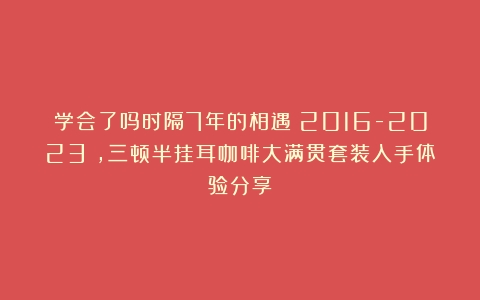 学会了吗时隔7年的相遇（2016-2023），三顿半挂耳咖啡大满贯套装入手体验分享