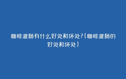 咖啡灌肠有什么好处和坏处?(咖啡灌肠的好处和坏处)