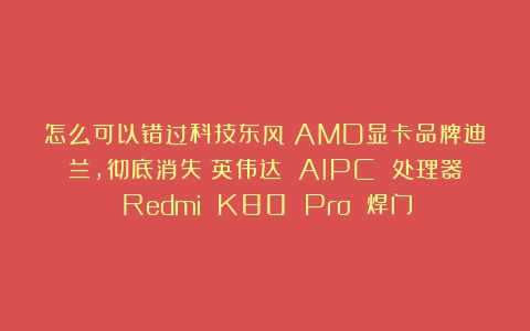 怎么可以错过科技东风｜AMD显卡品牌迪兰，彻底消失；英伟达 AIPC 处理器；Redmi K80 Pro 焊门！