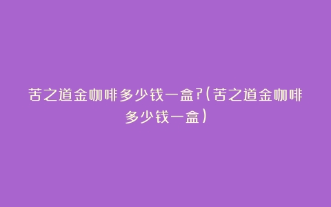 苦之道金咖啡多少钱一盒?(苦之道金咖啡多少钱一盒)