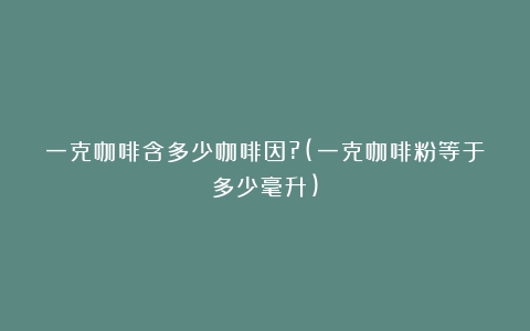 一克咖啡含多少咖啡因?(一克咖啡粉等于多少毫升)