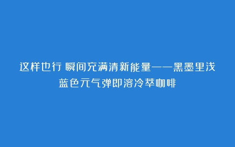 这样也行？瞬间充满清新能量——黑墨里浅蓝色元气弹即溶冷萃咖啡