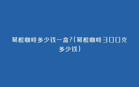 葛根咖啡多少钱一盒?(葛根咖啡300克多少钱)