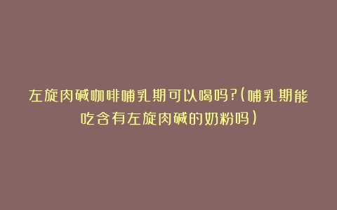 左旋肉碱咖啡哺乳期可以喝吗?(哺乳期能吃含有左旋肉碱的奶粉吗)