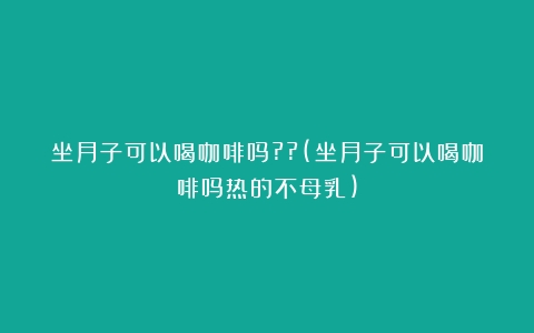 坐月子可以喝咖啡吗??(坐月子可以喝咖啡吗热的不母乳)