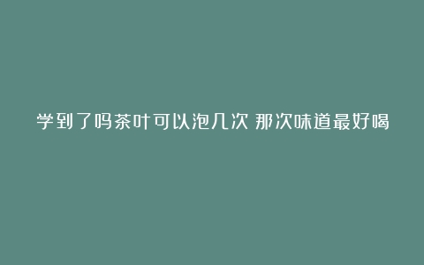 学到了吗茶叶可以泡几次？那次味道最好喝？