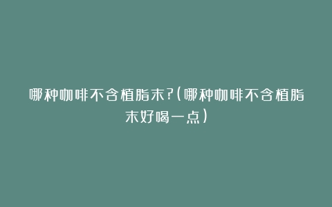 哪种咖啡不含植脂末?(哪种咖啡不含植脂末好喝一点)