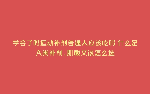 学会了吗运动补剂普通人应该吃吗？什么是A类补剂，肌酸又该怎么选