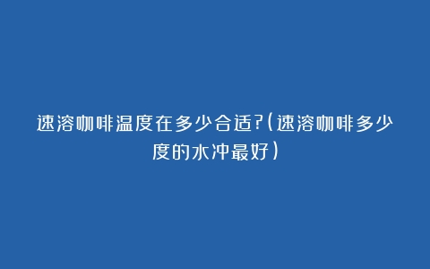 速溶咖啡温度在多少合适?(速溶咖啡多少度的水冲最好)