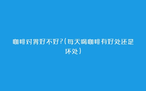 咖啡对胃好不好?(每天喝咖啡有好处还是坏处)