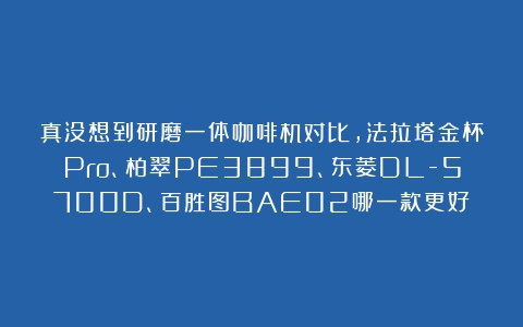 真没想到研磨一体咖啡机对比，法拉塔金杯Pro、柏翠PE3899、东菱DL-5700D、百胜图BAE02哪一款更好