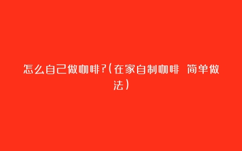 怎么自己做咖啡?(在家自制咖啡 简单做法)