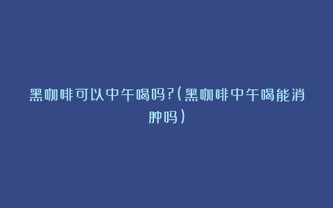 黑咖啡可以中午喝吗?(黑咖啡中午喝能消肿吗)