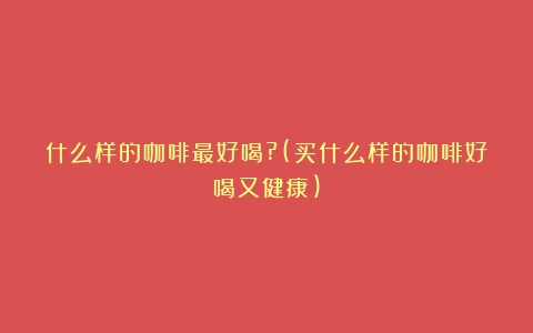 什么样的咖啡最好喝?(买什么样的咖啡好喝又健康)