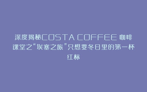 深度揭秘COSTA COFFEE 咖啡课堂之“埃塞之旅”只想要冬日里的第一杯红标