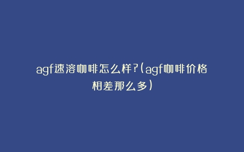 agf速溶咖啡怎么样?(agf咖啡价格相差那么多)