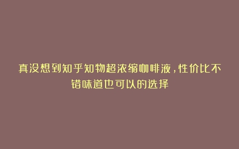 真没想到知乎知物超浓缩咖啡液，性价比不错味道也可以的选择