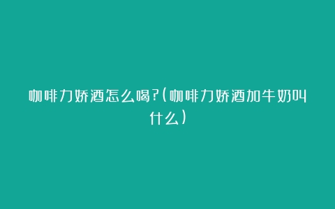 咖啡力娇酒怎么喝?(咖啡力娇酒加牛奶叫什么)