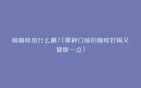 喝咖啡加什么糖?(哪种口味的咖啡好喝又健康一点)