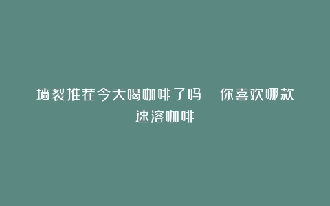 墙裂推荐今天喝咖啡了吗？| 你喜欢哪款速溶咖啡？