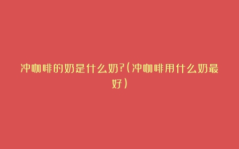 冲咖啡的奶是什么奶?(冲咖啡用什么奶最好)