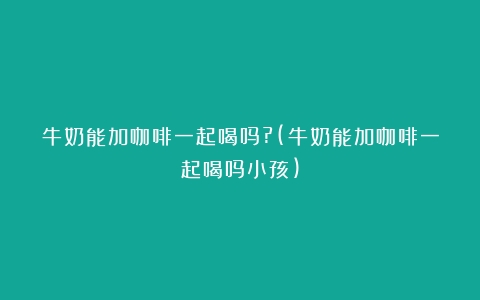 牛奶能加咖啡一起喝吗?(牛奶能加咖啡一起喝吗小孩)