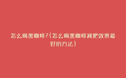 怎么喝黑咖啡?(怎么喝黑咖啡减肥效果最好的方法)