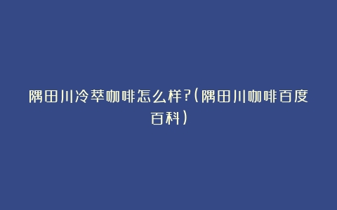 隅田川冷萃咖啡怎么样?(隅田川咖啡百度百科)