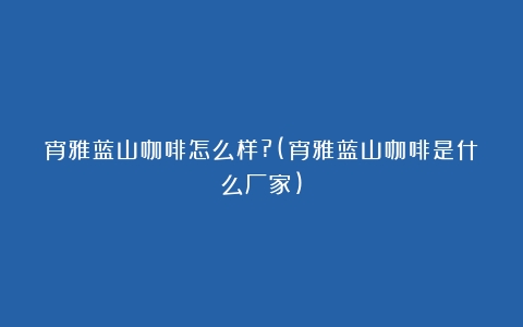 宵雅蓝山咖啡怎么样?(宵雅蓝山咖啡是什么厂家)