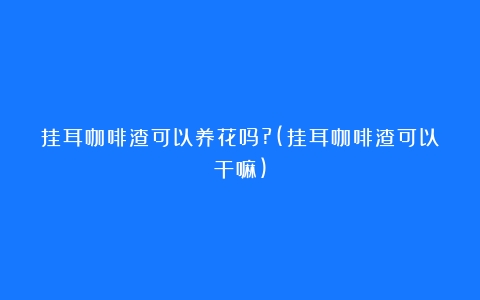 挂耳咖啡渣可以养花吗?(挂耳咖啡渣可以干嘛)