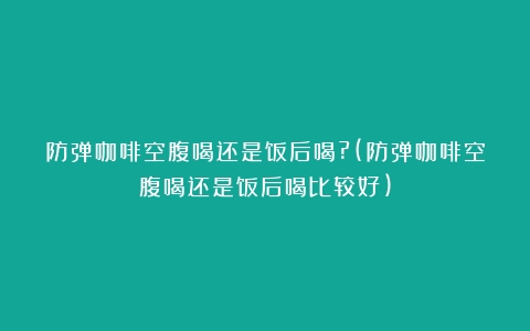 防弹咖啡空腹喝还是饭后喝?(防弹咖啡空腹喝还是饭后喝比较好)