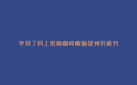 学到了吗上班喝咖啡醒脑提神抗疲劳