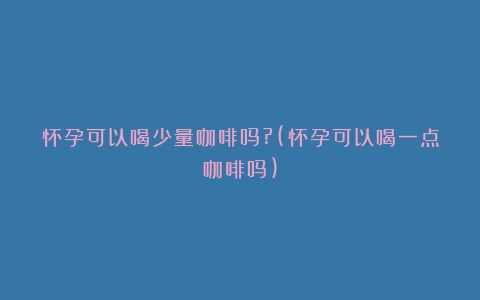 怀孕可以喝少量咖啡吗?(怀孕可以喝一点咖啡吗)