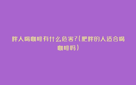 胖人喝咖啡有什么危害?(肥胖的人适合喝咖啡吗)