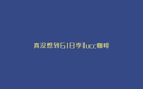 真没想到618季‖ucc咖啡