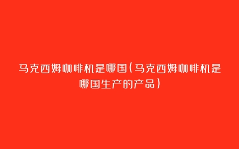 马克西姆咖啡机是哪国(马克西姆咖啡机是哪国生产的产品)