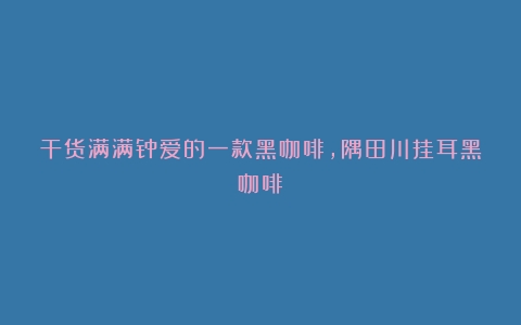 干货满满钟爱的一款黑咖啡，隅田川挂耳黑咖啡