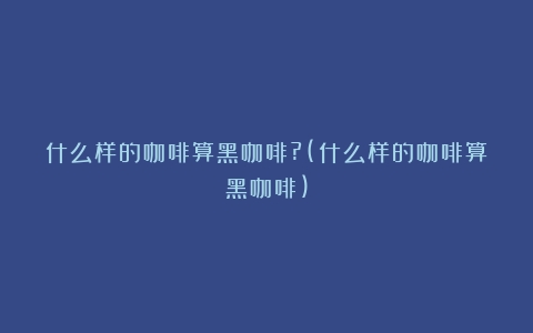 什么样的咖啡算黑咖啡?(什么样的咖啡算黑咖啡)