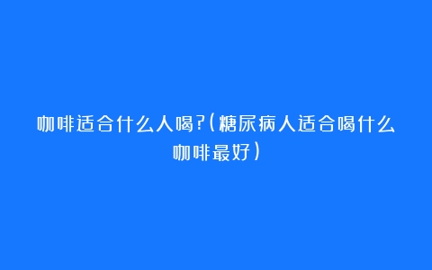 咖啡适合什么人喝?(糖尿病人适合喝什么咖啡最好)