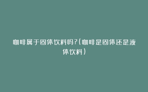 咖啡属于固体饮料吗?(咖啡是固体还是液体饮料)