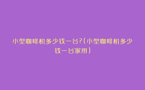 小型咖啡机多少钱一台?(小型咖啡机多少钱一台家用)