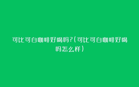 可比可白咖啡好喝吗?(可比可白咖啡好喝吗怎么样)