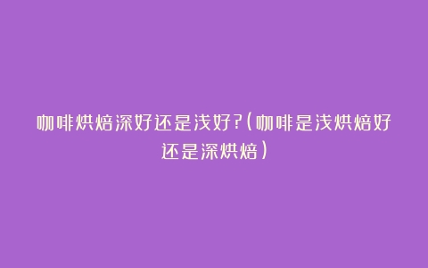 咖啡烘焙深好还是浅好?(咖啡是浅烘焙好还是深烘焙)