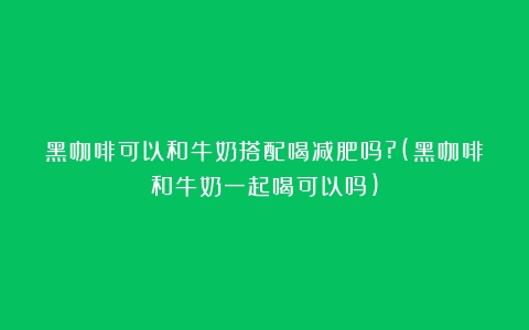 黑咖啡可以和牛奶搭配喝减肥吗?(黑咖啡和牛奶一起喝可以吗)