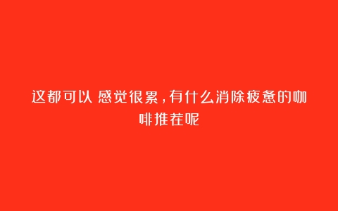 这都可以？感觉很累，有什么消除疲惫的咖啡推荐呢？