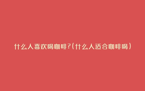 什么人喜欢喝咖啡?(什么人适合咖啡喝)