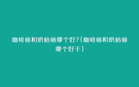 咖啡师和烘焙师哪个好?(咖啡师和烘焙师哪个好干)