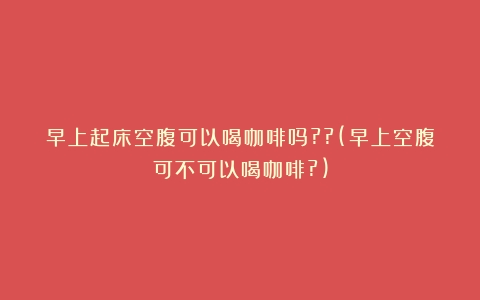 早上起床空腹可以喝咖啡吗??(早上空腹可不可以喝咖啡?)