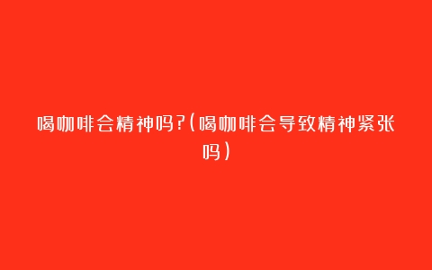 喝咖啡会精神吗?(喝咖啡会导致精神紧张吗)