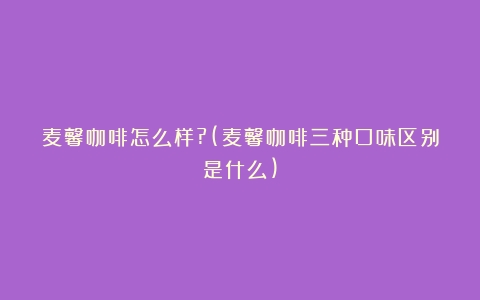 麦馨咖啡怎么样?(麦馨咖啡三种口味区别是什么)